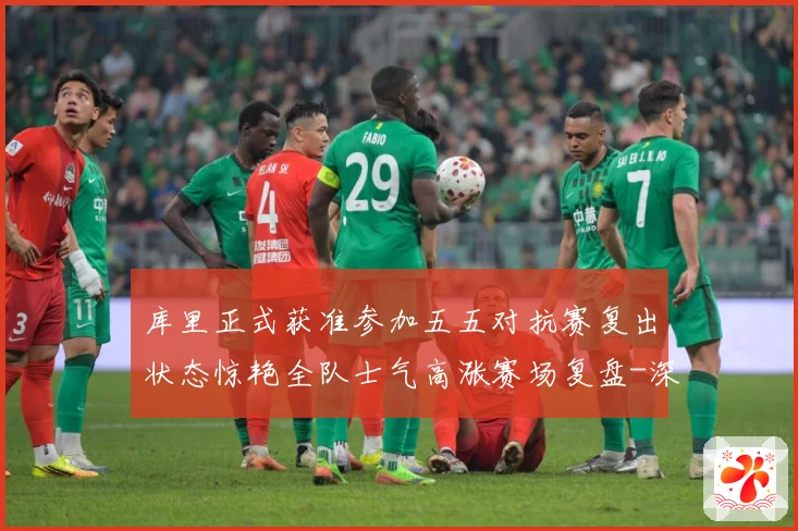 库里正式获准参加五五对抗赛复出状态惊艳全队士气高涨赛场复盘-深度解析