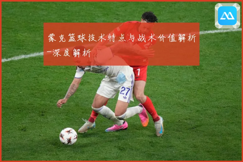 蒙克篮球技术特点与战术价值解析-深度解析