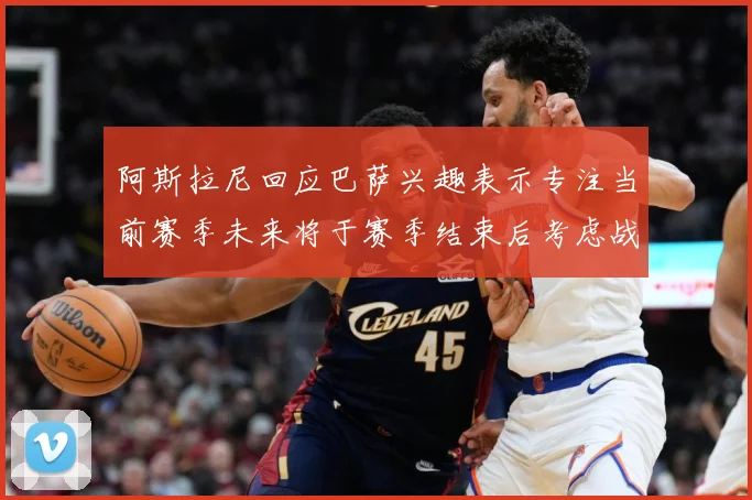 阿斯拉尼回应巴萨兴趣表示专注当前赛季未来将于赛季结束后考虑战术观察-深度解析