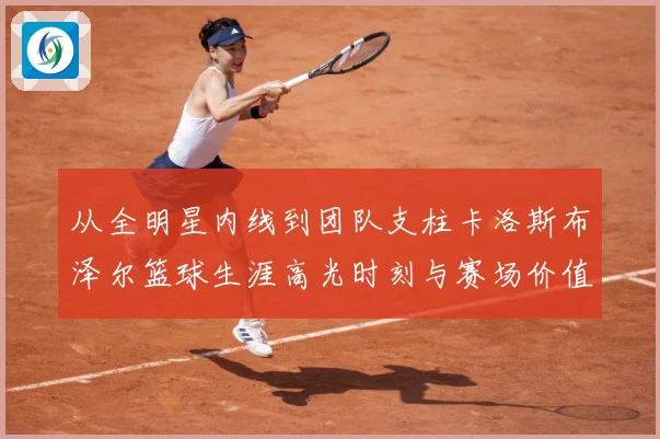 从全明星内线到团队支柱卡洛斯布泽尔篮球生涯高光时刻与赛场价值解析-深度解析