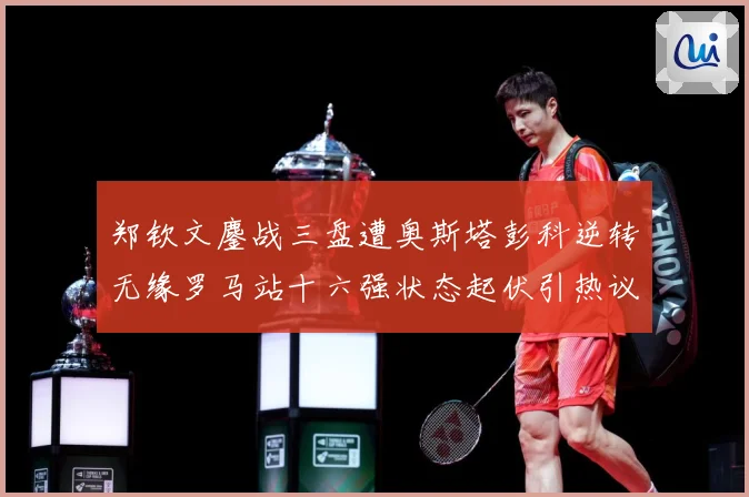 郑钦文鏖战三盘遭奥斯塔彭科逆转无缘罗马站十六强状态起伏引热议赛场观察-深度解析