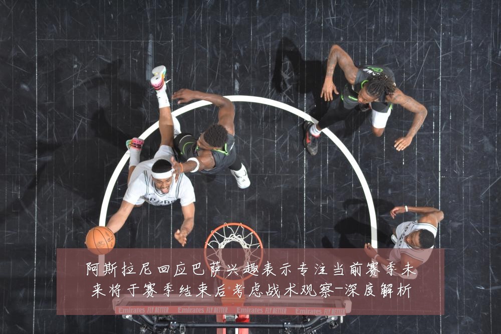 阿斯拉尼回应巴萨兴趣表示专注当前赛季未来将于赛季结束后考虑战术观察-深度解析