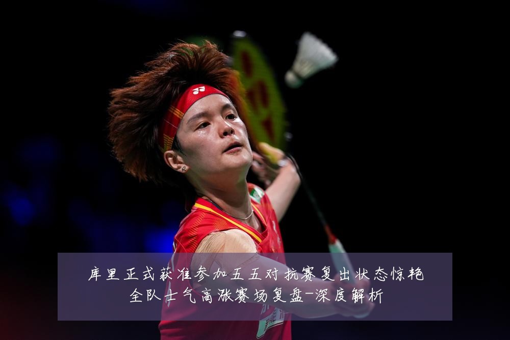 库里正式获准参加五五对抗赛复出状态惊艳全队士气高涨赛场复盘-深度解析