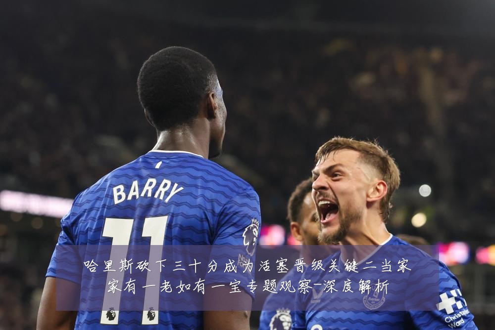 哈里斯砍下三十分成为活塞晋级关键二当家家有一老如有一宝专题观察-深度解析